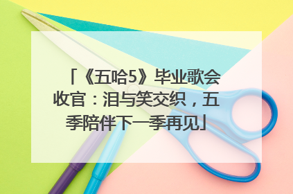 《五哈5》毕业歌会收官：泪与笑交织，五季陪伴下一季再见