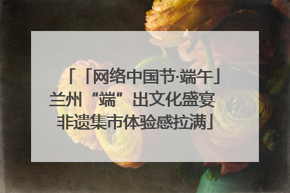 「网络中国节·端午」兰州“端”出文化盛宴 非遗集市体验感拉满