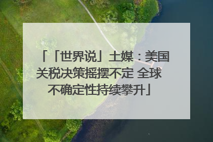 「世界说」土媒：美国关税决策摇摆不定 全球不确定性持续攀升