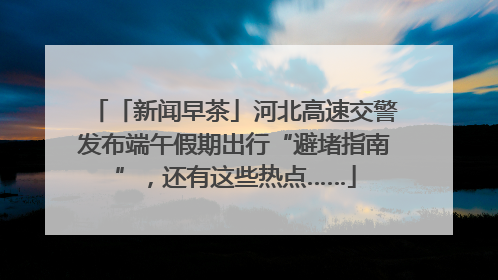 「新闻早茶」河北高速交警发布端午假期出行“避堵指南”，还有这些热点……