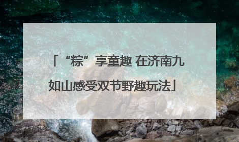 “粽”享童趣 在济南九如山感受双节野趣玩法