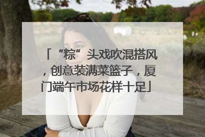 “粽”头戏吹混搭风，创意装满菜篮子，厦门端午市场花样十足