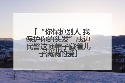 “你保护别人 我保护你的头发”戍边民警这顶帽子藏着儿子满满的爱