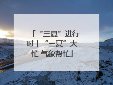 “三夏”进行时丨“三夏”大忙 气象帮忙