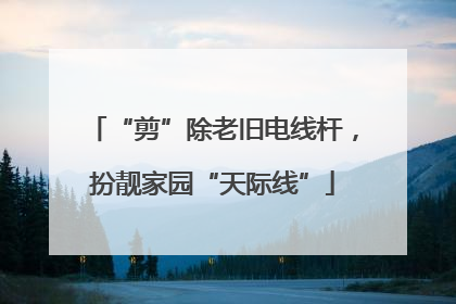 “剪”除老旧电线杆，扮靓家园“天际线”