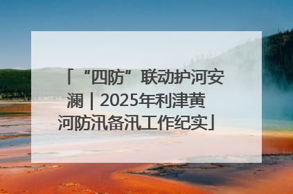 “四防”联动护河安澜｜2025年利津黄河防汛备汛工作纪实