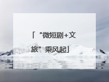 “微短剧+文旅”乘风起