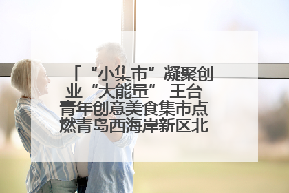 “小集市”凝聚创业“大能量” 王台青年创意美食集市点燃青岛西海岸新区北部新城夜经济