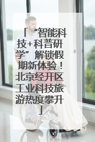 “智能科技+科普研学”解锁假期新体验！北京经开区工业科技旅游热度攀升