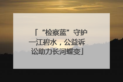 “检察蓝”守护一江碧水，公益诉讼助力长河蝶变