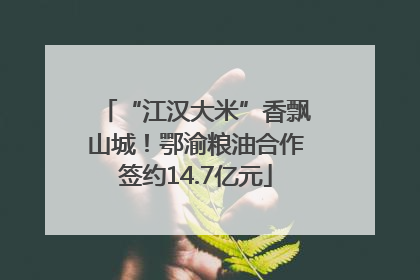 “江汉大米”香飘山城！鄂渝粮油合作签约14.7亿元