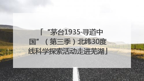 “茅台1935·寻道中国”（第三季）北纬30度线科学探索活动走进芜湖