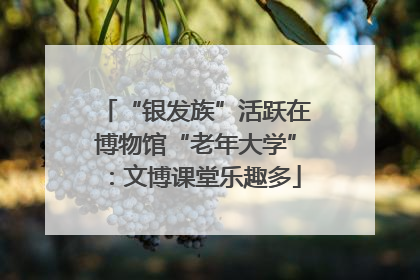 “银发族”活跃在博物馆“老年大学”：文博课堂乐趣多