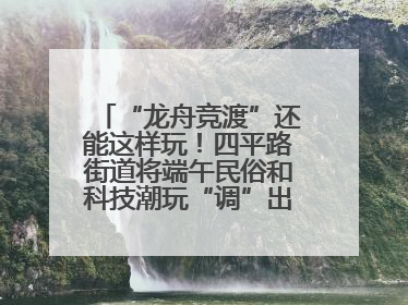 “龙舟竞渡”还能这样玩！四平路街道将端午民俗和科技潮玩“调”出这些创意