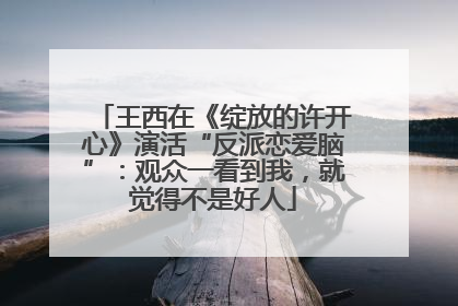 王西在《绽放的许开心》演活“反派恋爱脑”：观众一看到我，就觉得不是好人