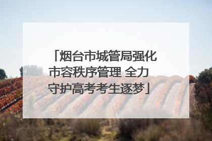 烟台市城管局强化市容秩序管理 全力守护高考考生逐梦