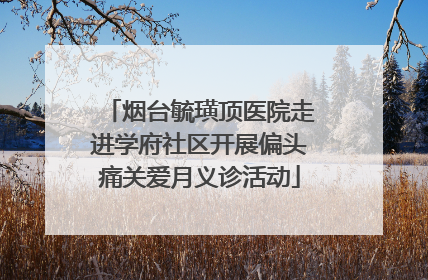 烟台毓璜顶医院走进学府社区开展偏头痛关爱月义诊活动