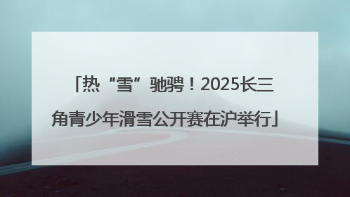热“雪”驰骋！2025长三角青少年滑雪公开赛在沪举行