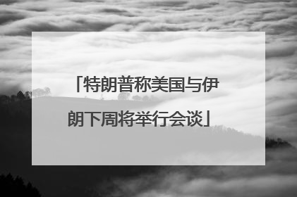 特朗普称美国与伊朗下周将举行会谈