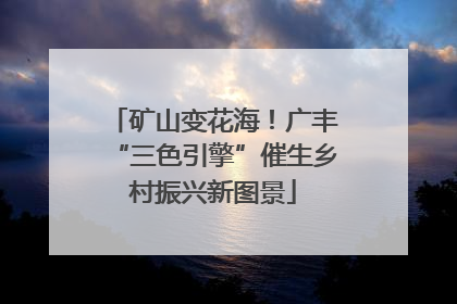 矿山变花海！广丰“三色引擎”催生乡村振兴新图景