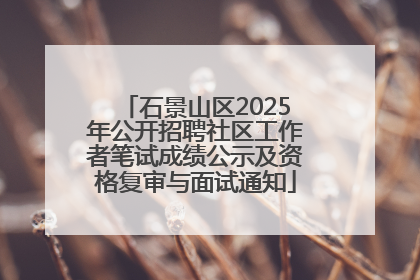 石景山区2025年公开招聘社区工作者笔试成绩公示及资格复审与面试通知