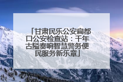 甘肃民乐公安扁都口公安检查站：千年古隘奏响智慧警务便民服务新乐章