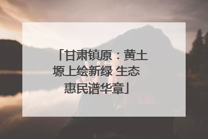 甘肃镇原：黄土塬上绘新绿 生态惠民谱华章