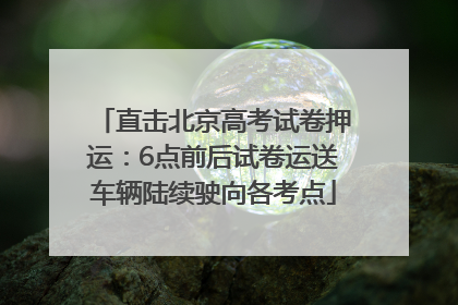 直击北京高考试卷押运：6点前后试卷运送车辆陆续驶向各考点