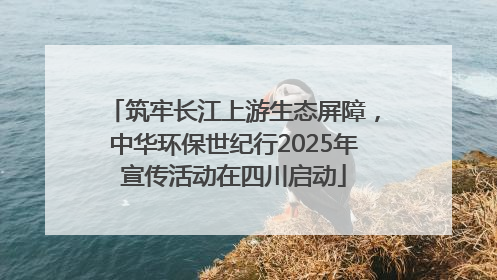 筑牢长江上游生态屏障，中华环保世纪行2025年宣传活动在四川启动