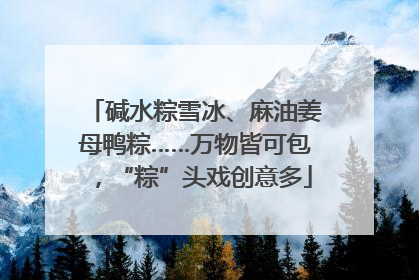 碱水粽雪冰、麻油姜母鸭粽……万物皆可包，“粽”头戏创意多