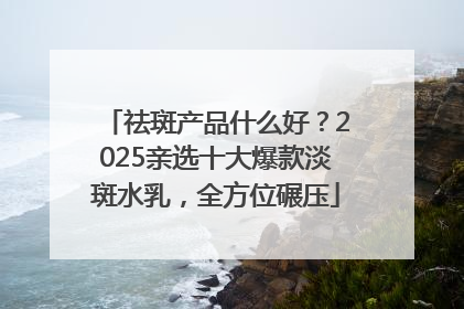 祛斑产品什么好？2025亲选十大爆款淡斑水乳，全方位碾压