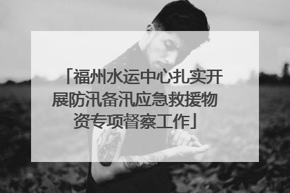 福州水运中心扎实开展防汛备汛应急救援物资专项督察工作