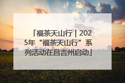 福茶天山行｜2025年“福茶天山行”系列活动在昌吉州启动