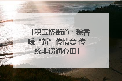 积玉桥街道：粽香暖“新”传情意 传统非遗润心田