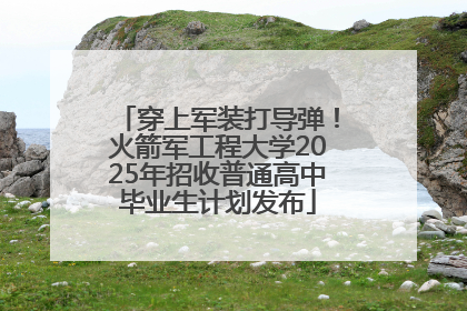 穿上军装打导弹！火箭军工程大学2025年招收普通高中毕业生计划发布