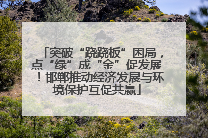 突破“跷跷板”困局，点“绿”成“金”促发展！邯郸推动经济发展与环境保护互促共赢