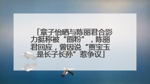 章子怡晒与陈丽君合影力挺称被“圈粉”，陈丽君回应，曾因说“贾宝玉是长子长孙”惹争议