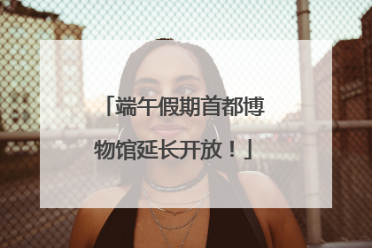 端午假期首都博物馆延长开放！