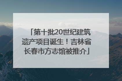第十批20世纪建筑遗产项目诞生！吉林省长春市方志馆被推介