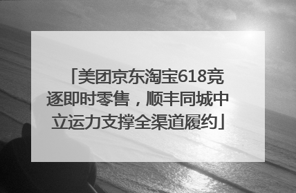 美团京东淘宝618竞逐即时零售，顺丰同城中立运力支撑全渠道履约