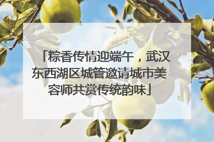 粽香传情迎端午，武汉东西湖区城管邀请城市美容师共赏传统韵味