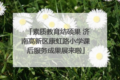 素质教育结硕果 济南高新区康虹路小学课后服务成果展来啦