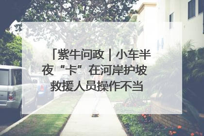 紫牛问政｜小车半夜“卡”在河岸护坡 救援人员操作不当致小车翻下河，然后直接走人了