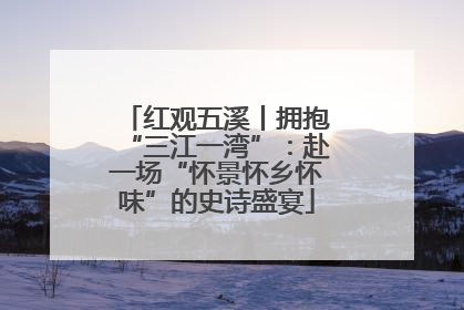 红观五溪丨拥抱“三江一湾”：赴一场“怀景怀乡怀味”的史诗盛宴