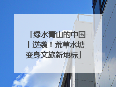 绿水青山的中国丨逆袭！荒草水塘变身文旅新地标