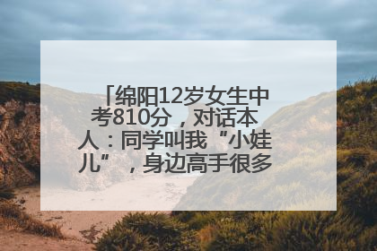 绵阳12岁女生中考810分，对话本人：同学叫我“小娃儿”，身边高手很多，我一直在追赶