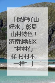 保护好山好水，彰显山村特色！济南钢城区“村村有一样 村村不一样”