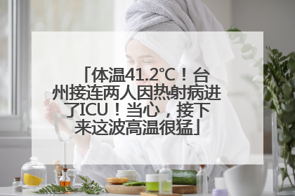 体温41.2℃！台州接连两人因热射病进了ICU！当心，接下来这波高温很猛
