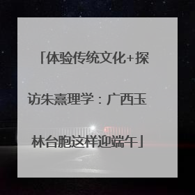 体验传统文化+探访朱熹理学：广西玉林台胞这样迎端午