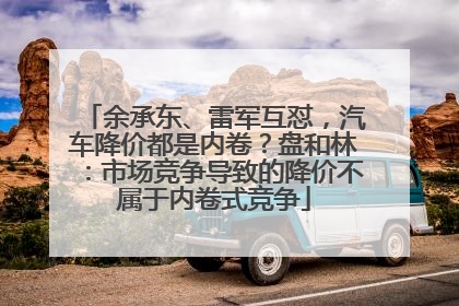 余承东、雷军互怼，汽车降价都是内卷？盘和林：市场竞争导致的降价不属于内卷式竞争